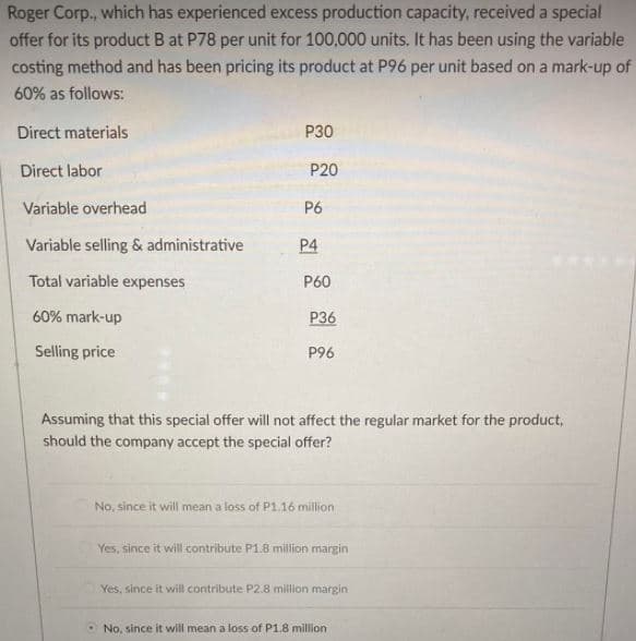 Roger Corp., which has experienced excess production capacity, received a special
offer for its product B at P78 per unit for 100,000 units. It has been using the variable
costing method and has been pricing its product at P96 per unit based on a mark-up of
60% as follows:
Direct materials
P30
Direct labor
P20
Variable overhead
P6
Variable selling & administrative
P4
Total variable expenses
P60
60% mark-up
P36
Selling price
P96
Assuming that this special offer will not affect the regular market for the product,
should the company accept the special offer?
No, since it will mean a loss of P1.16 million
Yes, since it will contribute P1.8 million margin
Yes, since it will contribute P2.8 million margin
O No, since it will mean a loss of P1.8 million
