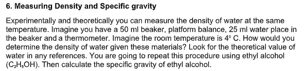 6. Measuring Density and Specific gravity
Experimentally and theoretically you can measure the density of water at the same
temperature. Imagine you have a 50 ml beaker, platform balance, 25 ml water place in
the beaker and a thermometer. Imagine the room temperature is 4° C. How would you
determine the density of water given these materials? Look for the theoretical value of
water in any references. You are going to repeat this procedure using ethyl alcohol
(C;H,OH). Then calculate the specific gravity of ethyl alcohol.
