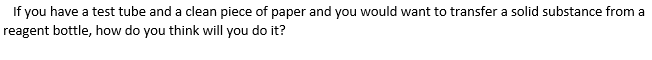 If you have a test tube and a clean piece of paper and you would want to transfer a solid substance from a
reagent bottle, how do you think will you do it?
