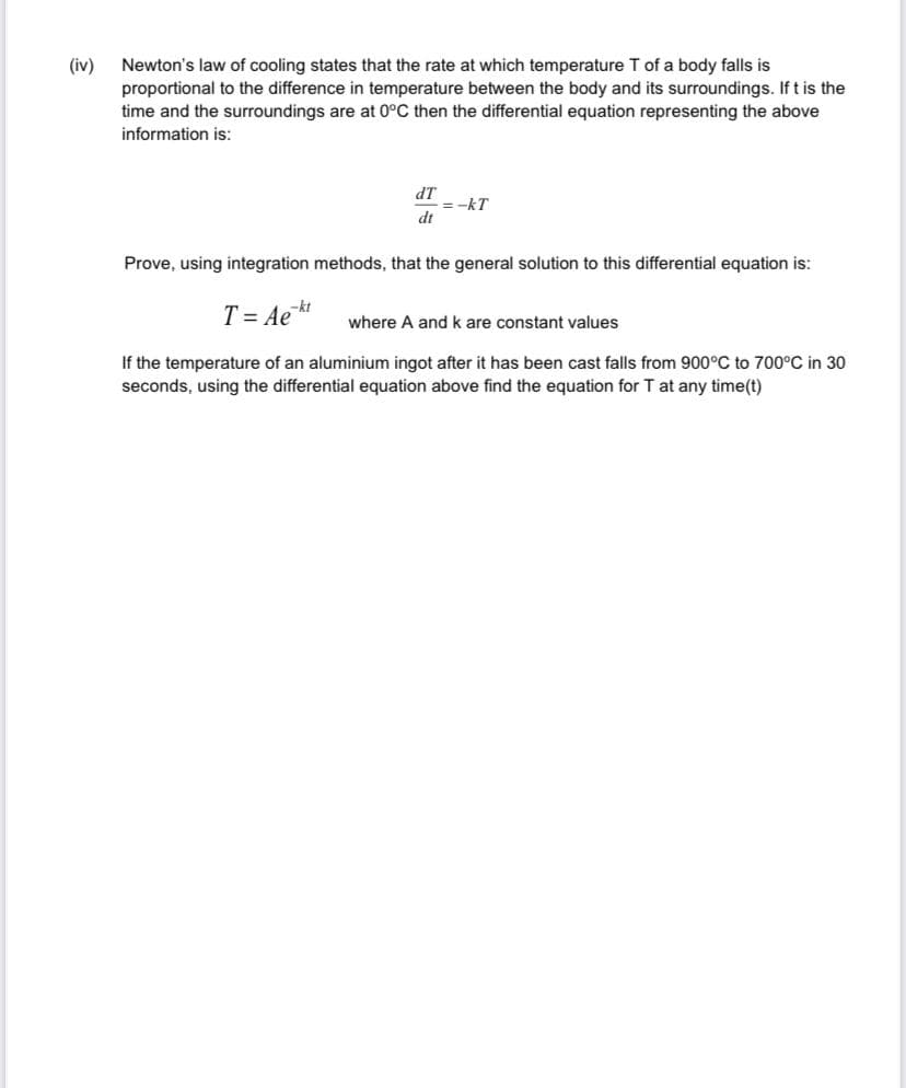 (iv)
Newton's law of cooling states that the rate at which temperature T of a body falls is
proportional to the difference in temperature between the body and its surroundings. If t is the
time and the surroundings are at 0°C then the differential equation representing the above
information is:
dT
=-kT
dt
Prove, using integration methods, that the general solution to this differential equation is:
T = Ae
where A and k are constant values
If the temperature of an aluminium ingot after it has been cast falls from 900°C to 700°C in 30
seconds, using the differential equation above find the equation for T at any time(t)
