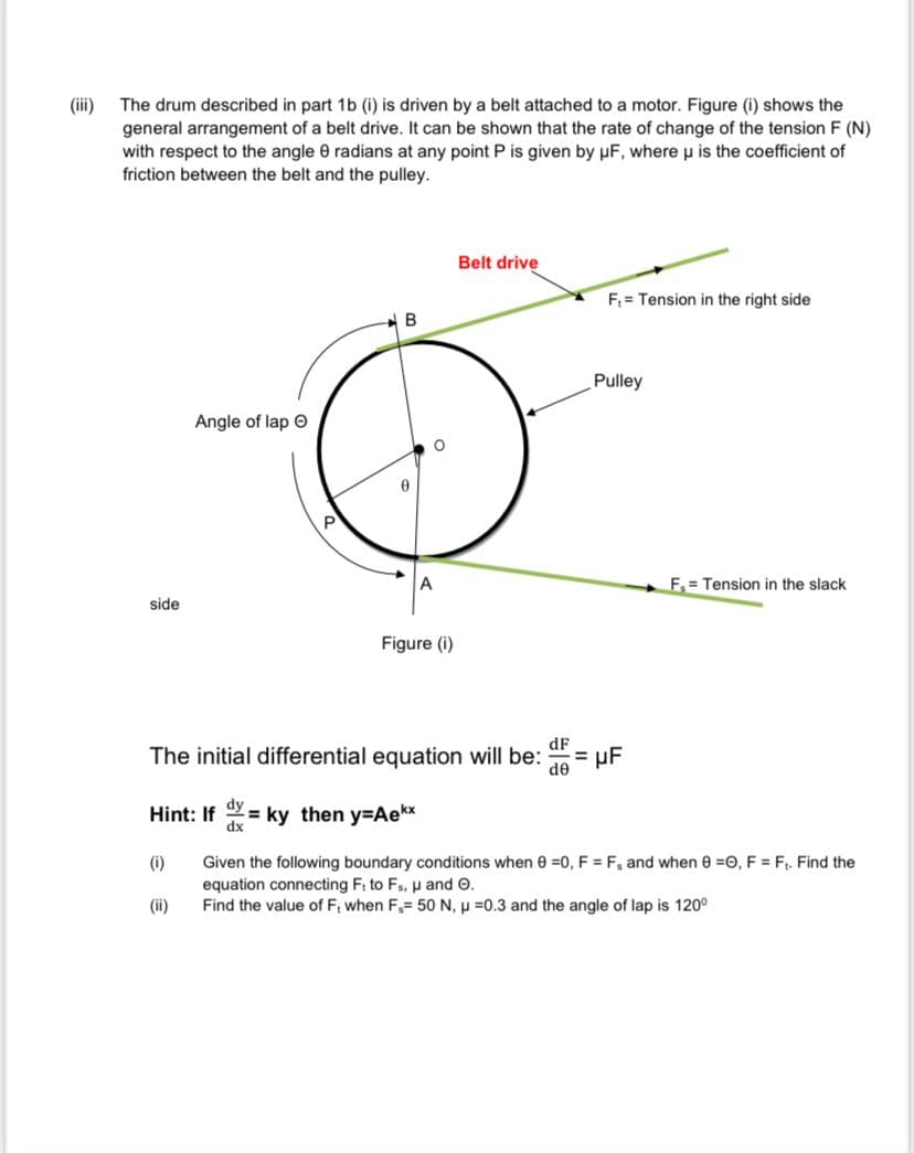 The drum described in part 1b (i) is driven by a belt attached to a motor. Figure (i) shows the
general arrangement of a belt drive. It can be shown that the rate of change of the tension F (N)
with respect to the angle 0 radians at any point P is given by pF, where u is the coefficient of
friction between the belt and the pulley.
(iii)
Belt drive
F = Tension in the right side
Pulley
Angle of lap O
A
F.= Tension in the slack
side
Figure (i)
dF
The initial differential equation will be:
de
dy
Hint: If = ky then y=DAekx
%3D
dx
Given the following boundary conditions when 0 =0, F = F, and when e =0, F = F. Find the
equation connecting Fi to Fs, p and O.
Find the value of F, when F,= 50 N, p =0.3 and the angle of lap is 120°
(i)
(ii)
