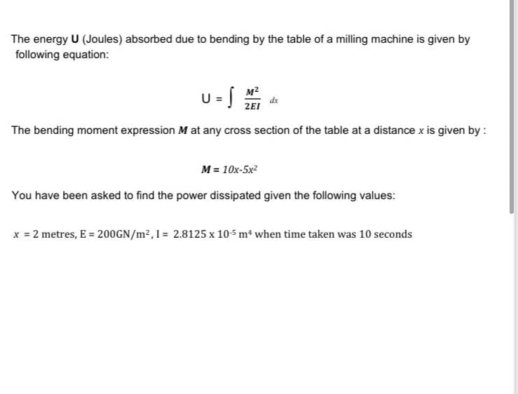 The energy U (Joules) absorbed due to bending by the table of a milling machine is given by
following equation:
M2
dx
2EI
The bending moment expression M at any cross section of the table at a distance x is given by :
M = 10x-5x2
You have been asked to find the power dissipated given the following values:
x = 2 metres, E = 200GN/m2,I = 2.8125 x 105 m4 when time taken was 10 seconds
