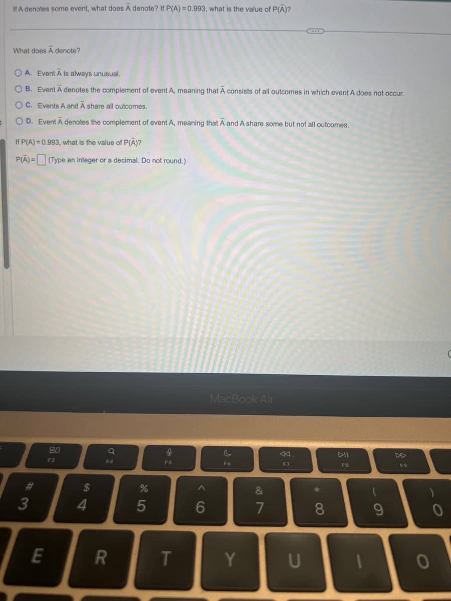 If A denotes some event, what does A denote? If P(A) = 0.993, what is the value of P(A)?
What does A denote?
OA. Event A is always unusual.
OB. Event A denotes the complement of event A, meaning that A consists of all outcomes in which event A does not occur.
OC. Events A and A share all outcomes.
O D. Event A denotes the complement of event A, meaning that A and A share some but not all outcomes.
If P(A) = 0.993, what is the value of P(A)?
P(A)= (Type an integer or a decimal. Do not round.)
3
E
80
F3
$
4
Q
F4
R
%
5
9
F5
T
6
MacBook Air
c
F6
Y
&
7
8
F7
8
U
DII
F8
(
9
10
F9
0
C