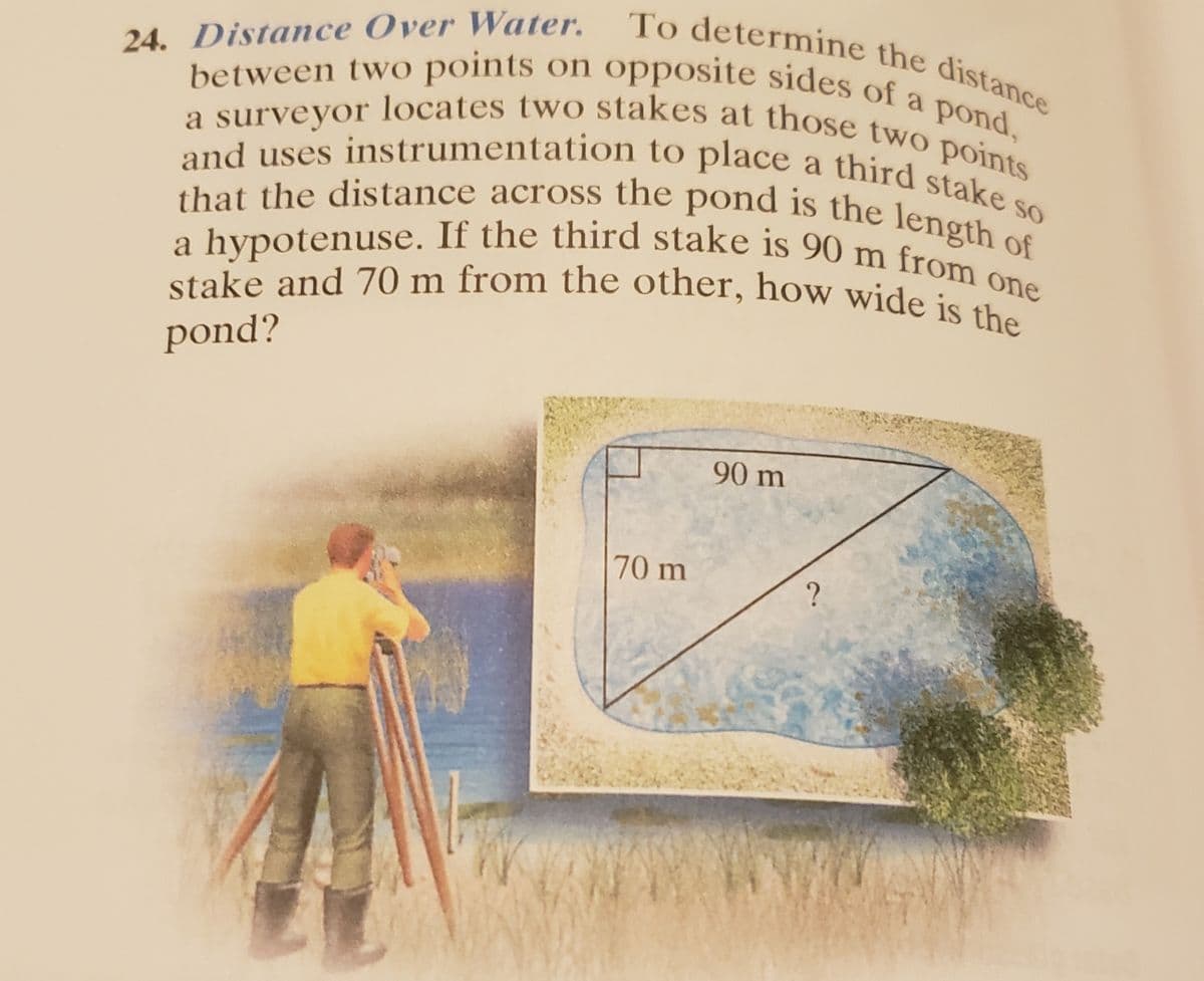 stake and 70 m from the other, how wide is the
a hypotenuse. If the third stake is 90 m from one
that the distance across the pond is the length of
a surveyor locates two stakes at those two points
and uses instrumentation to place a third stake so
between two points on opposite sides of a pond,
To determine the distance
24. Distance Over Water.
pond,
and uses instrumentation to place a third stat
nt the distance across the pond is the length os
SO
pond?
90 m
70 m
