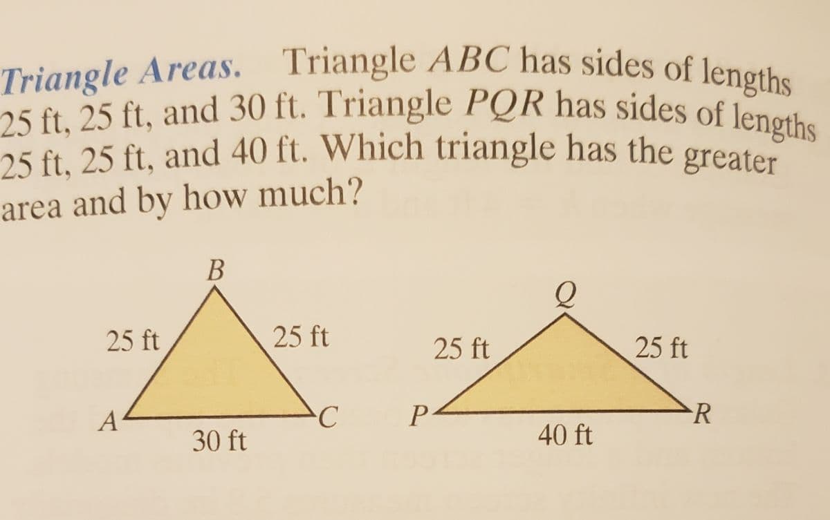 25 ft, 25 ft, and 40 ft. Which triangle has the greater
25 ft, 25 ft, and 30 ft. Triangle PQR has sides of lengths
Triangle Areas. Triangle ABC has sides of lengths
Triangle ABC has sides of lengths
Triangle Areas.
25 ft. 25 ft, and 40 ft. Which triangle has the greater
area and by how much?
B
25 ft
25 ft
25 ft
25 ft
A
P
R
30 ft
40 ft
