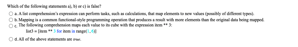 Which of the following statements a), b) or c) is false?
O a. A list comprehension's expression can perform tasks, such as calculations, that map elements to new values (possibly of different types).
O b. Mapping is a common functional-style programming operation that produces a result with more elements than the original data being mapped.
O, The following comprehension maps each value to its cube with the expression item ** 3:
list3 = [item ** 3 for item in range(1, 6)]
O d. All of the above statements are true.
