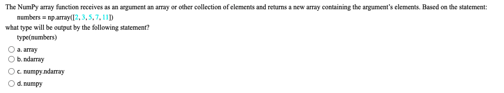 The NumPy array function receives as an argument an array or other collection of elements and returns a new array containing the argument's elements. Based on the statement:
numbers = np.array([2, 3, 5, 7, 11])
what type will be output by the following statement?
type(numbers)
O a. array
O b. ndarray
O c. numpy.ndarray
O d. numpy
