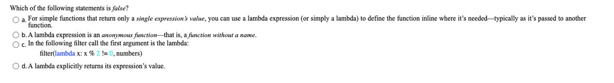 Which of the following statements is false?
O a. For simple functions that return only a single expression's value, you can use a lambda expression (or simply a lambda) to define the function inline where it's needed typically as it's passed to another
function.
O b. A lambda expression is an anonymous function-that is, a function without a name.
O. In the following filter call the first argument is the lambda:
filter(lambda x: x % 2 != 0, numbers)
O d. A lambda explicitly returns its expression's value.
