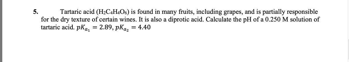 5.
Tartaric acid (H₂C4H4O6) is found in many fruits, including grapes, and is partially responsible
for the dry texture of certain wines. It is also a diprotic acid. Calculate the pH of a 0.250 M solution of
tartaric acid. pka₁
: 2.89, pKaz = 4.40
=