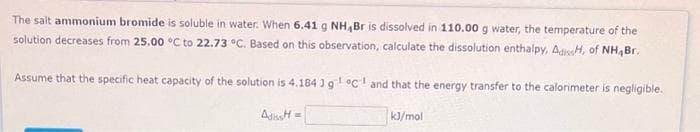 The salt ammonium bromide is soluble in water. When 6.41 g NH,Br is dissolved in 110.00 g water, the temperature of the
solution decreases from 25.00 °C to 22.73 °C. Based on this observation, calculate the dissolution enthalpy, AdissH, of NH Br.
Assume that the specific heat capacity of the solution is 4.184 ) g¹ °C and that the energy transfer to the calorimeter is negligible.
AdiH=
kJ/mol