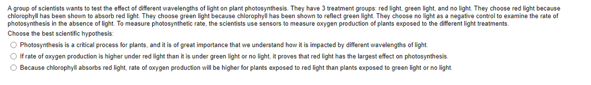 A group of scientists wants to test the effect of different wavelengths of light on plant photosynthesis. They have 3 treatment groups: red light, green light, and no light. They choose red light because
chlorophyll has been shown to absorb red light. They choose green light because chlorophyll has been shown to reflect green light. They choose no light as a negative control to examine the rate of
photosynthesis in the absence of light. To measure photosynthetic rate, the scientists use sensors to measure oxygen production of plants exposed to the different light treatments.
Choose the best scientific hypothesis:
O Photosynthesis is a critical process for plants, and it is of great importance that we understand how it is impacted by different wavelengths of light.
O If rate of oxygen production is higher under red light than it is under green light or no light, it proves that red light has the largest effect on photosynthesis.
O Because chlorophyll absorbs red light, rate of oxygen production will be higher for plants exposed to red light than plants exposed to green light or no light.