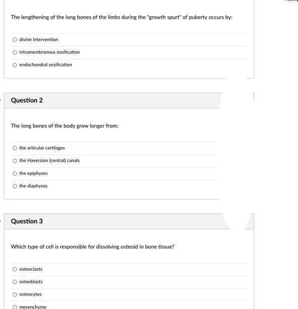 The lengthening of the long bones of the limbs during the "growth spurt" of puberty occurs by:
divine intervention
intramembranous ossification
endochondral ossification
Question 2
The long bones of the body grow longer from:
the articular cartilages
the Haversion (central) canals
the epiphyses
O the diaphyses
Question 3
Which type of cell is responsible for dissolving osteoid in bone tissue?
osteoclasts
osteoblasts
O osteocytes
O mesenchyme
