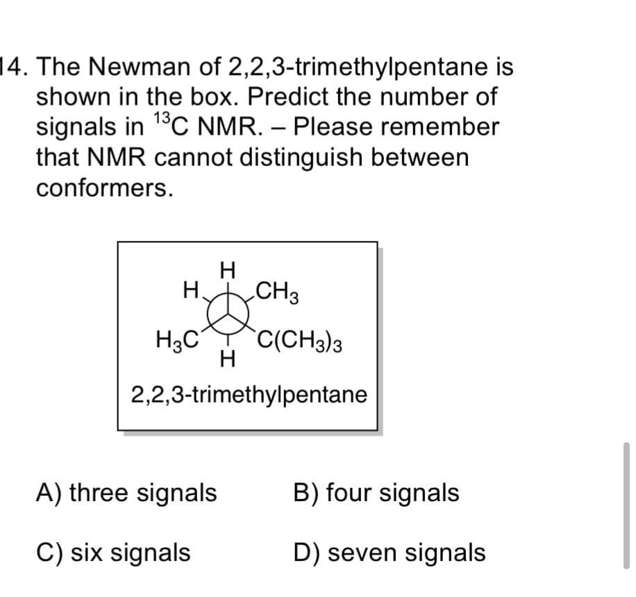 14. The Newman of 2,2,3-trimethylpentane is
shown in the box. Predict the number of
signals in 1°C NMR. – Please remember
that NMR cannot distinguish between
conformers.
-
H.
CH3
H3C
`C(CH3)3
H
2,2,3-trimethylpentane
A) three signals
B) four signals
C) six signals
D) seven signals
