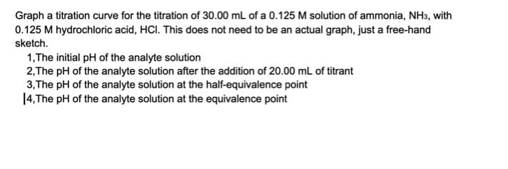 Graph a titration curve for the titration of 30.00 mL of a 0.125 M solution of ammonia, NH3, with
0.125 M hydrochloric acid, HCI. This does not need to be an actual graph, just a free-hand
sketch.
1,The initial pH of the analyte solution
2,The pH of the analyte solution after the addition of 20.00 mL of titrant
3,The pH of the analyte solution at the half-equivalence point
14,The pH of the analyte solution at the equivalence point
