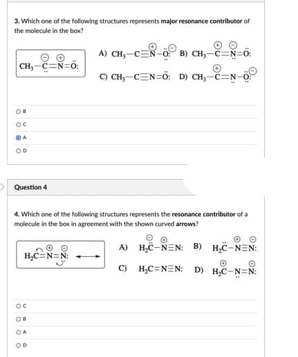 3. Which one of the following structures represents major resonance contributor of
the molecule in the box?
A) CH,-CEN-c
B) CH,-č=N=Ö:
CH,-C=N=ö:
C) CH,-CEN=ö: D) CH,-C=N-0:
OB
Oc
O A
OD
Question 4
4. Which one of the following structures represents the resonance contributor of a
molecule in the box in agreement with the shown curved arrows?
A) H,C-NEN: B)
H,C-NEN:
H,C=N=N:
C) H,C=NEN: D)
H,C-N=N:
OC
OB
OA
OD
