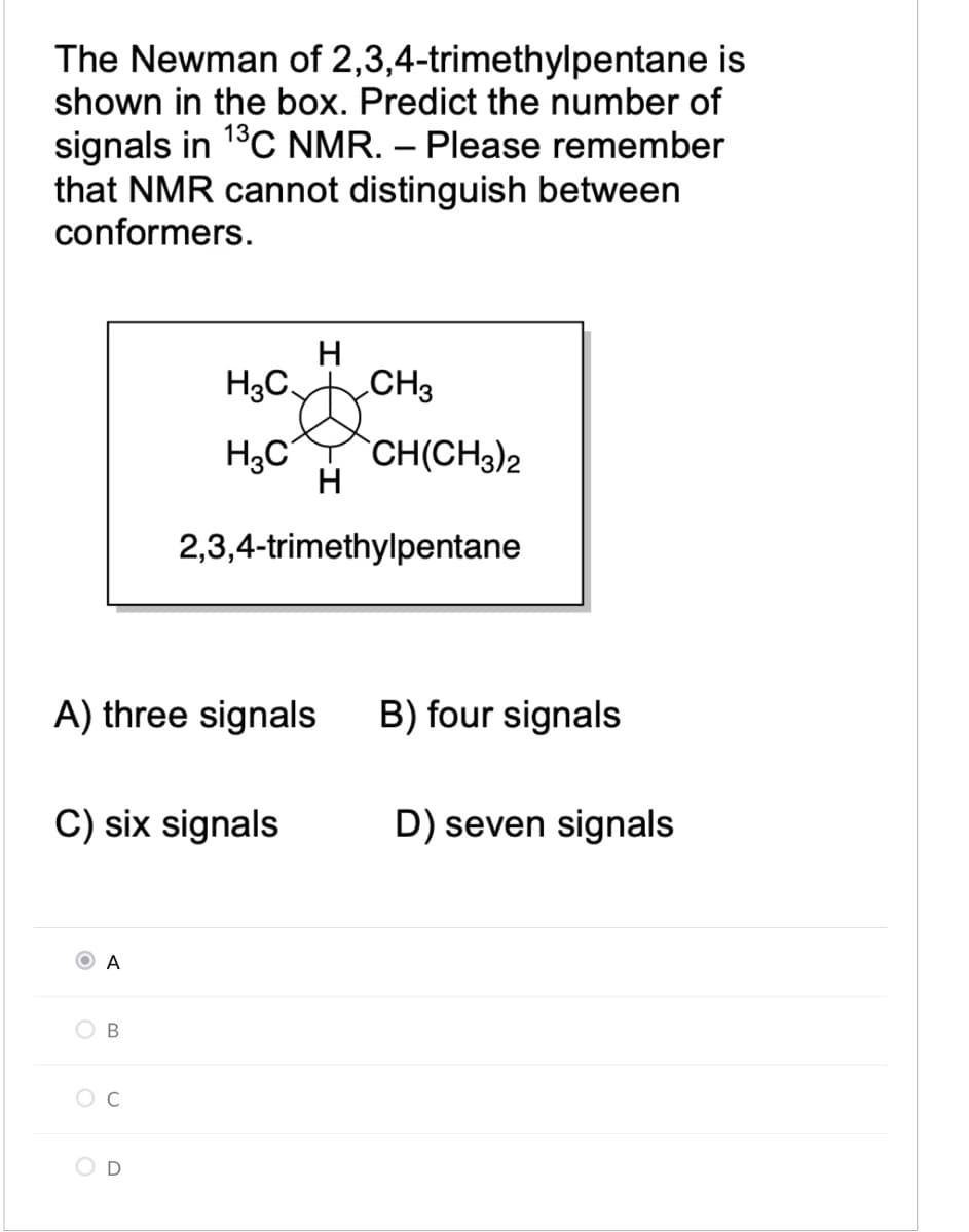 The Newman of 2,3,4-trimethylpentane is
shown in the box. Predict the number of
signals in 1°C NMR. – Please remember
that NMR cannot distinguish between
conformers.
H
H3C CH3
H3C
`CH(CH3)2
H
2,3,4-trimethylpentane
A) three signals
B) four signals
C) six signals
D) seven signals
O A
