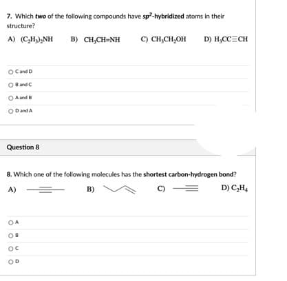 7. Which two of the following compounds have sp?-hybridized atoms in their
structure?
A) (C,H),NH
B) CH,CH-NH
C) CH,CH,OH
D) H,CC=CH
Cand D
Band C
O A and B
O Dand A
Question 8
8. Which one of the following molecules has the shortest carbon-hydrogen bond?
A)
B)
C)
D) C,H4
OD
