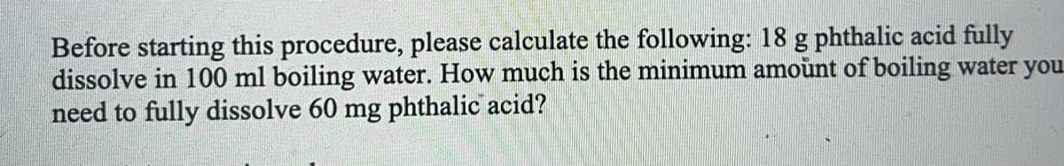 Before starting this procedure, please calculate the following: 18 g phthalic acid fully
dissolve in 100 ml boiling water. How much is the minimum amoùnt of boiling water you
need to fully dissolve 60 mg phthalic acid?
