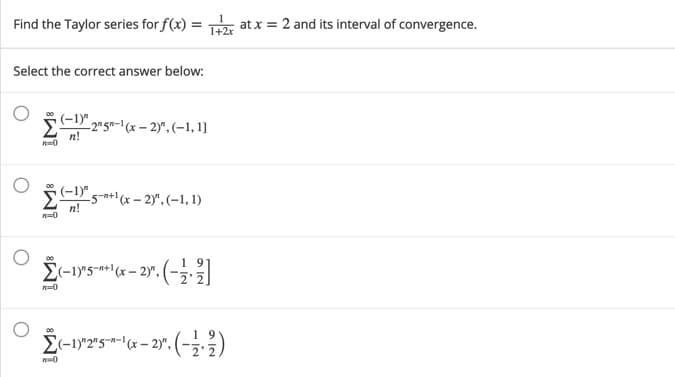 Find the Taylor series for f(x) = atx = 2 and its interval of convergence.
1+2x
Select the correct answer below:
(-1)" 215=-1(x – 2)".(-1, 1]
n!
(-1)" 5-a+1(x – 2)*,(-1, 1)
n!
5-n+l(x-
n=0
00
El-1)"2"5"*-" (x – 2)y", (-,.3)
