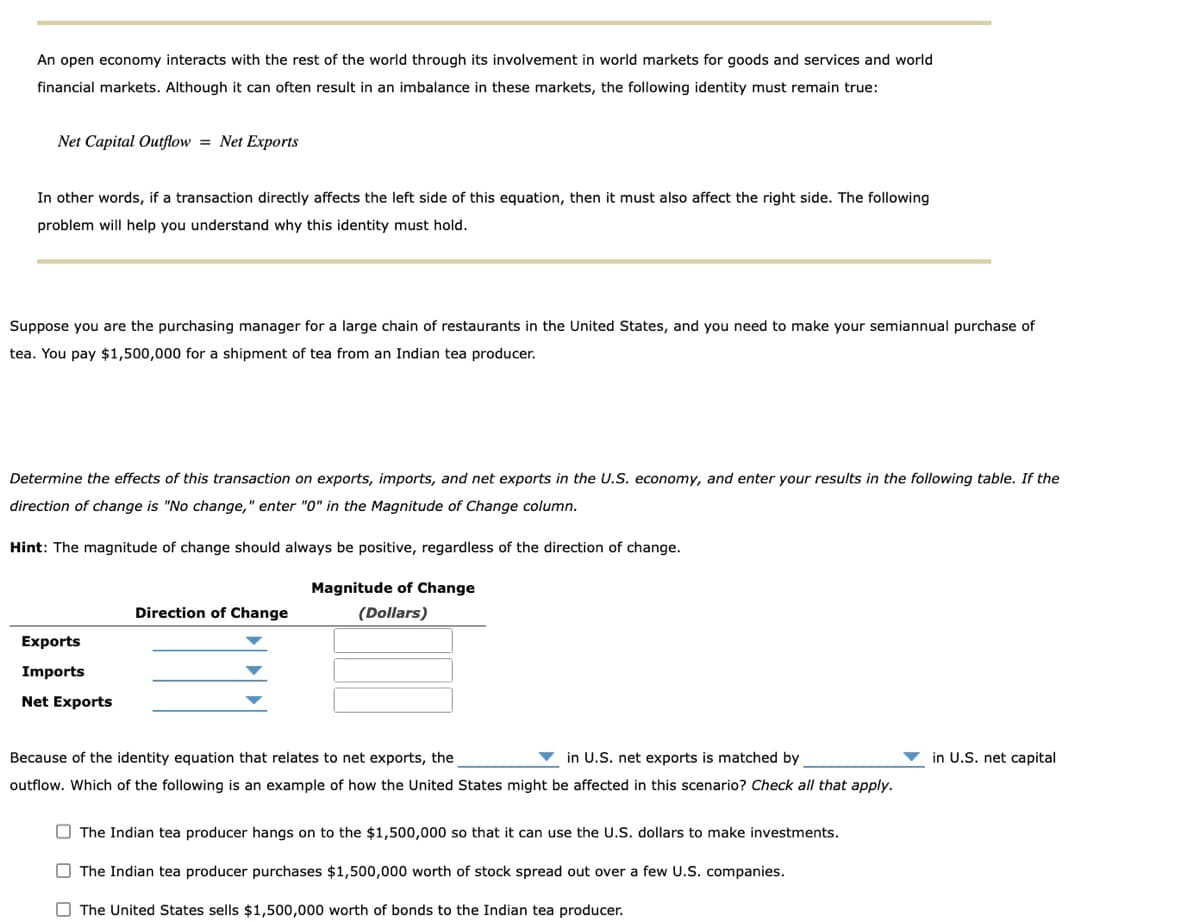 An open economy interacts with the rest of the world through its involvement in world markets for goods and services and world
financial markets. Although it can often result in an imbalance in these markets, the following identity must remain true:
Net Capital Outflow = Net Exports
In other words, if a transaction directly affects the left side of this equation, then it must also affect the right side. The following
problem will help you understand why this identity must hold.
Suppose you are the purchasing manager for a large chain of restaurants in the United States, and you need to make your semiannual purchase of
tea. You pay $1,500,000 for a shipment of tea from an Indian tea producer.
Determine the effects of this transaction on exports, imports, and net exports in the U.S. economy, and enter your results in the following table. If the
direction of change is "No change," enter "0" in the Magnitude of Change column.
Hint: The magnitude of change should always be positive, regardless of the direction of change.
Magnitude of Change
Direction of Change
(Dollars)
Exports
Imports
Net Exports
Because of the identity equation that relates to net exports, the
in U.S. net exports is matched by
in U.S. net capital
outflow. Which of the following is an example of how the United States might be affected in this scenario? Check all that apply.
O The Indian tea producer hangs on to the $1,500,000 so that it can use the U.S. dollars to make investments.
O The Indian tea producer purchases $1,500,000 worth of stock spread out over a few U.S. companies.
O The United States sells $1,500,000 worth of bonds to the Indian tea producer.
