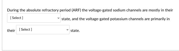 During the absolute refractory period (ARF) the voltage-gated sodium channels are mostly in their
[ Select]
state, and the voltage-gated potassium channels are primarily in
their [ Select]
state.
