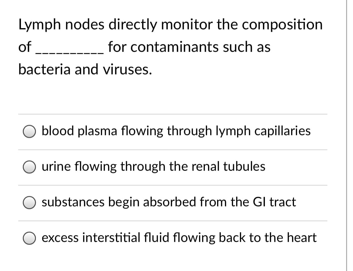 Lymph nodes directly monitor the composition
of
for contaminants such as
bacteria and viruses.
O blood plasma flowing through lymph capillaries
O urine flowing through the renal tubules
O substances begin absorbed from the GI tract
excess interstitial fluid flowing back to the heart
