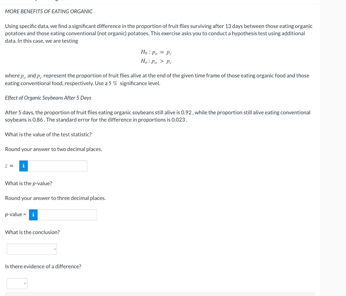 MORE BENEFITS OF EATING ORGANIC
Using specific data, we find a significant difference in the proportion of fruit flies surviving after 13 days between those eating organic
potatoes and those eating conventional (not organic) potatoes. This exercise asks you to conduct a hypothesis test using additional
data. In this case, we are testing
Họ : Po = Pc
Ha: Po > Pc
where p, and p. represent the proportion of fruit flies alive at the end of the given time frame of those eating organic food and those
eating conventional food, respectively. Use a 5 % significance level.
Effect of Organic Soybeans After 5 Days
After 5 days, the proportion of fruit flies eating organic soybeans still alive is 0.92, while the proportion still alive eating conventional
soybeans is 0.86. The standard error for the difference in proportions is 0.023.
What is the value of the test statistic?
Round your answer to two decimal places.
Z =
What is the p-value?
Round your answer to three decimal places.
p-value = i
What is the conclusion?
Is there evidence of a difference?
