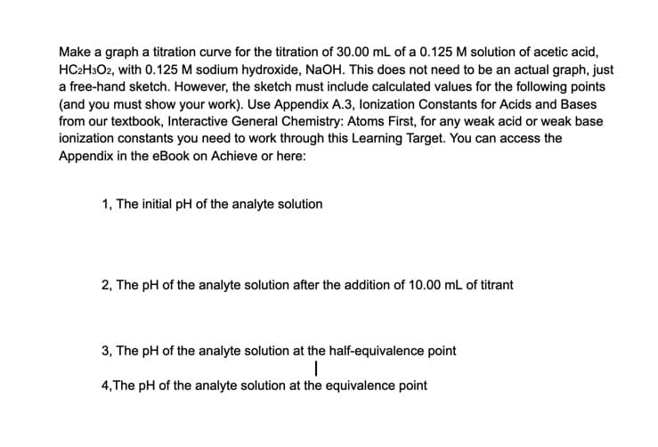 Make a graph a titration curve for the titration of 30.00 mL of a 0.125 M solution of acetic acid,
HC2H3O2, with 0.125 M sodium hydroxide, NaOH. This does not need to be an actual graph, just
a free-hand sketch. However, the sketch must include calculated values for the following points
(and you must show your work). Use Appendix A.3, lonization Constants for Acids and Bases
from our textbook, Interactive General Chemistry: Atoms First, for any weak acid or weak base
ionization constants you need to work through this Learning Target. You can access the
Appendix in the eBook on Achieve or here:
1, The initial pH of the analyte solution
2, The pH of the analyte solution after the addition of 10.00 mL of titrant
3, The pH of the analyte solution at the half-equivalence point
4,The pH of the analyte solution at the equivalence point
