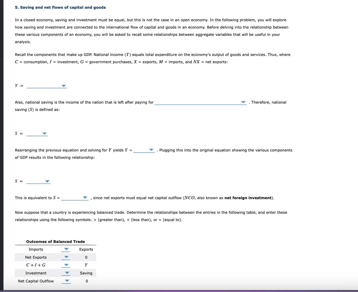 5. Saving and net flows of capital and goods
In a closed economy, saving and investment must be equal, but this is not the case in an open economy. In the following problem, you will explore
how saving and investment are connected to the international flow of capital and goods in an economy. Before delving into the relationship between
these various components of an economy, you will be asked to recall some relationships between aggregate variables that will be useful in your
analysis.
Recall the components that make up GDP. National income (Y) equals total expenditure on the economy's output of goods and services. Thus, where
C = consumption, I = investment, G = government purchases, X = exports, M = imports, and NX = net exports:
Y =
Also, national saving is the income of the nation that is left after paying for
Therefore, national
saving (S) is defined as:
S =
Rearranging the previous equation and solving for Y yields Y =
Plugging this into the original equation showing the various components
of GDP results in the following relationship:
S =
This is equivalent to S =
since net exports must equal net capital outflow (NCO, also known as net foreign investment).
Now suppose that a country is experiencing balanced trade. Determine the relationships between the entries in the following table, and enter these
relationships using the following symbols: > (greater than), < (less than), or = (equal to).
Outcomes of Balanced Trade
Imports
Exports
Net Exports
C+1+G
Investment
Saving
Net Capital Outflow
