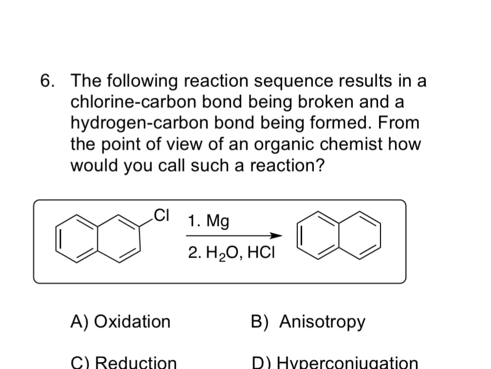 6. The following reaction sequence results in a
chlorine-carbon bond being broken and a
hydrogen-carbon bond being formed. From
the point of view of an organic chemist how
would you call such a reaction?
CI
1. Mg
2. HаО, НСІ
A) Oxidation
B) Anisotropy
C) Reduction
D) Hyperconiugation
