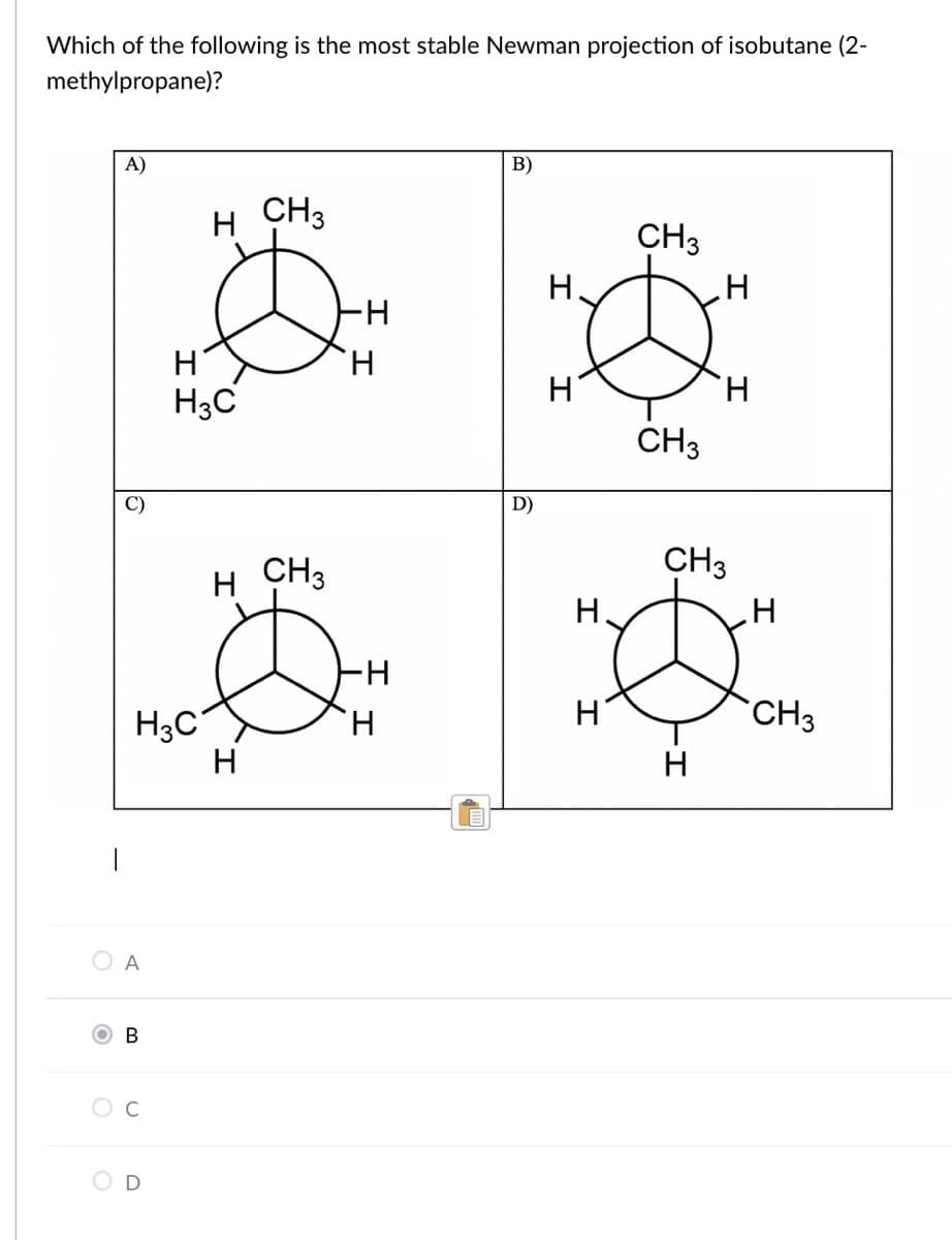 Which of the following is the most stable Newman projection of isobutane (2-
methylpropane)?
A)
B)
H CH3
CH3
H
H.
H
H.
H3C
CH3
C)
D)
CH3
CH3
H
H.
H-
H
CH3
H3C
H
H.
H
O A
O c
