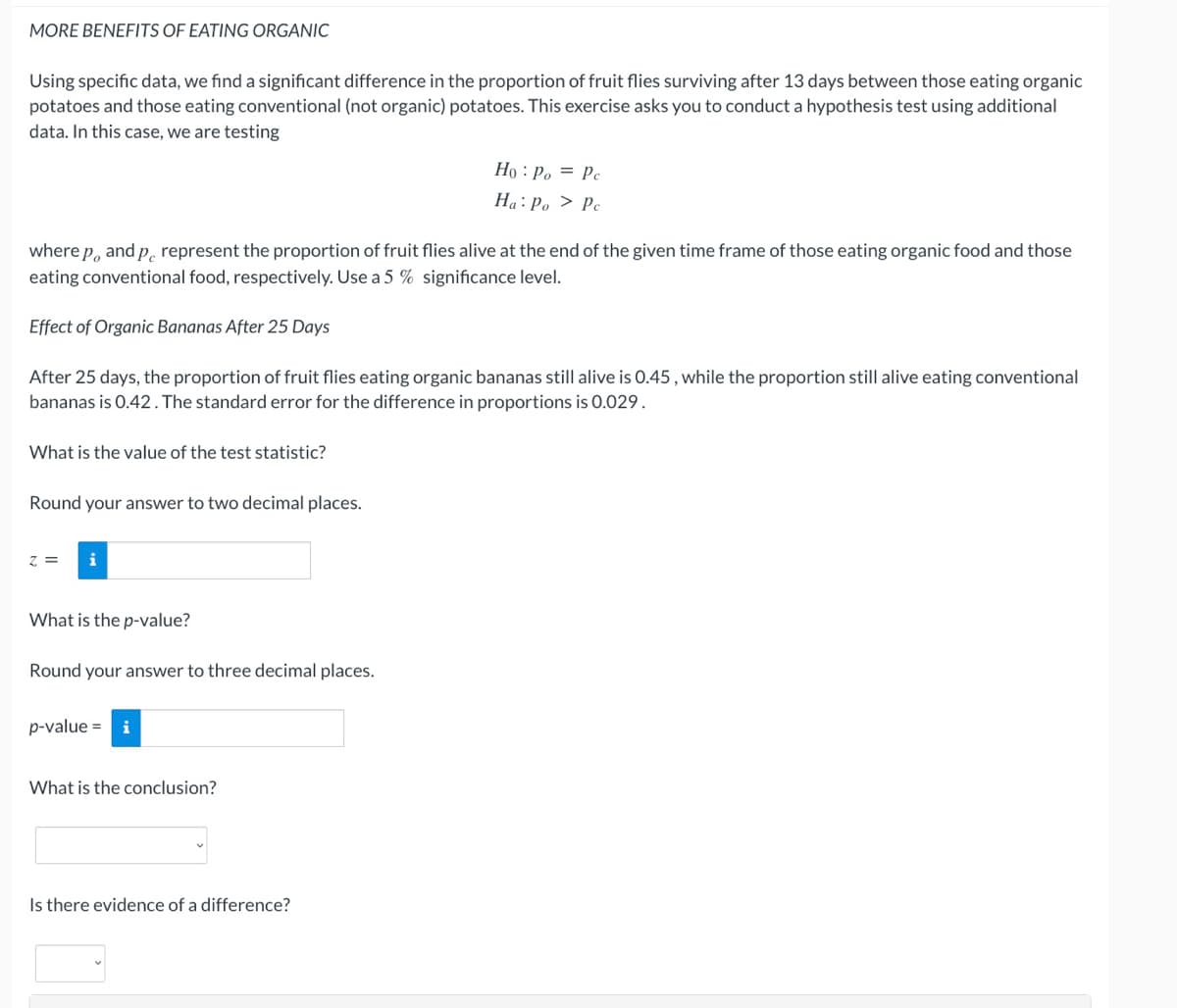 MORE BENEFITS OF EATING ORGANIC
Using specific data, we find a significant difference in the proportion of fruit flies surviving after 13 days between those eating organic
potatoes and those eating conventional (not organic) potatoes. This exercise asks you to conduct a hypothesis test using additional
data. In this case, we are testing
Họ : Po = Pc
Ha: Po > Pc
where p, and p. represent the proportion of fruit flies alive at the end of the given time frame of those eating organic food and those
eating conventional food, respectively. Use a 5 % significance level.
Effect of Organic Bananas After 25 Days
After 25 days, the proportion of fruit flies eating organic bananas still alive is 0.45 , while the proportion still alive eating conventional
bananas is 0.42. The standard error for the difference in proportions is 0.029.
What is the value of the test statistic?
Round your answer to two decimal places.
z =
i
What is the p-value?
Round your answer to three decimal places.
p-value =
What is the conclusion?
Is there evidence of a difference?
