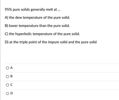 95% pure solids generally melt at .
A) the dew temperature of the pure solid.
B) lower temperature than the pure solid.
C) the hyperbolic temperature of the pure solid.
D) at the triple point of the impure solid and the pure solid
O A
B
OD
