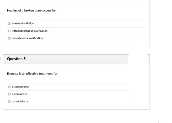 Healing of a broken bone occurs by:
transubstantiation
O intramembranous ossification
O endochondral ossification
O Question 5
Exercise is an effective treatment for:
osteosarcoma
O osteoporosis
osteomalacia
