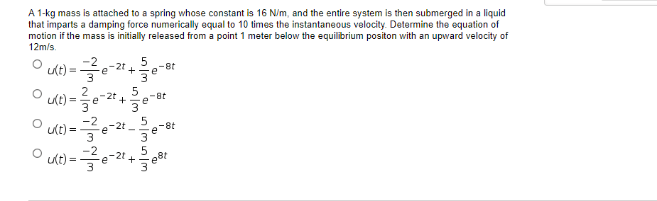 A 1-kg mass is attached to a spring whose constant is 16 N/m, and the entire system is then submerged in a liquid
that imparts a damping force numerically equal to 10 times the instantaneous velocity. Determine the equation of
motion if the mass is initially released from a point 1 meter below the equilibrium positon with an upward velocity of
12m/s.
-2
u(t)=
5
.-2t
-8t
e + e
3
3
5
u(t)=
= 1/²/3e-2t +
-8t
е
e
3
O
5
|u(t)==-e-2t₁ -8t
3
Ⓒu(t)=²8-2 +²²
=
шыш