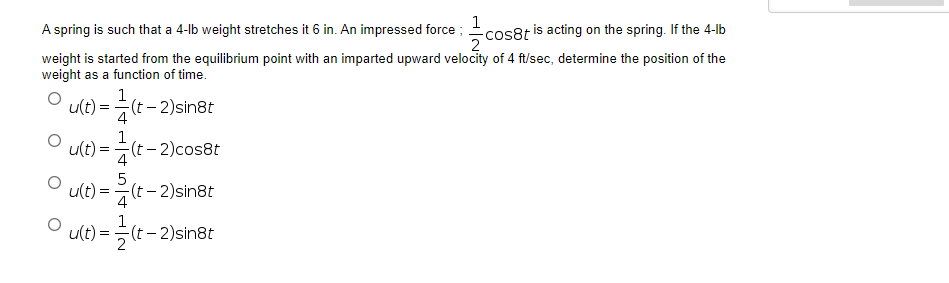 1
A spring is such that a 4-lb weight stretches it 6 in. An impressed force;
-cos8t is acting on the spring. If the 4-lb
weight is started from the equilibrium point with an imparted upward velocity of 4 ft/sec, determine the position of the
weight as a function of time.
1
u(t)= =(t-2)sin8t
4
1
u(t)
-(t-2)cos8t
4
5
u(t)=(t-2)sin8t
4
1
u(t) = (t - 2)sin8t
O
O
O
=