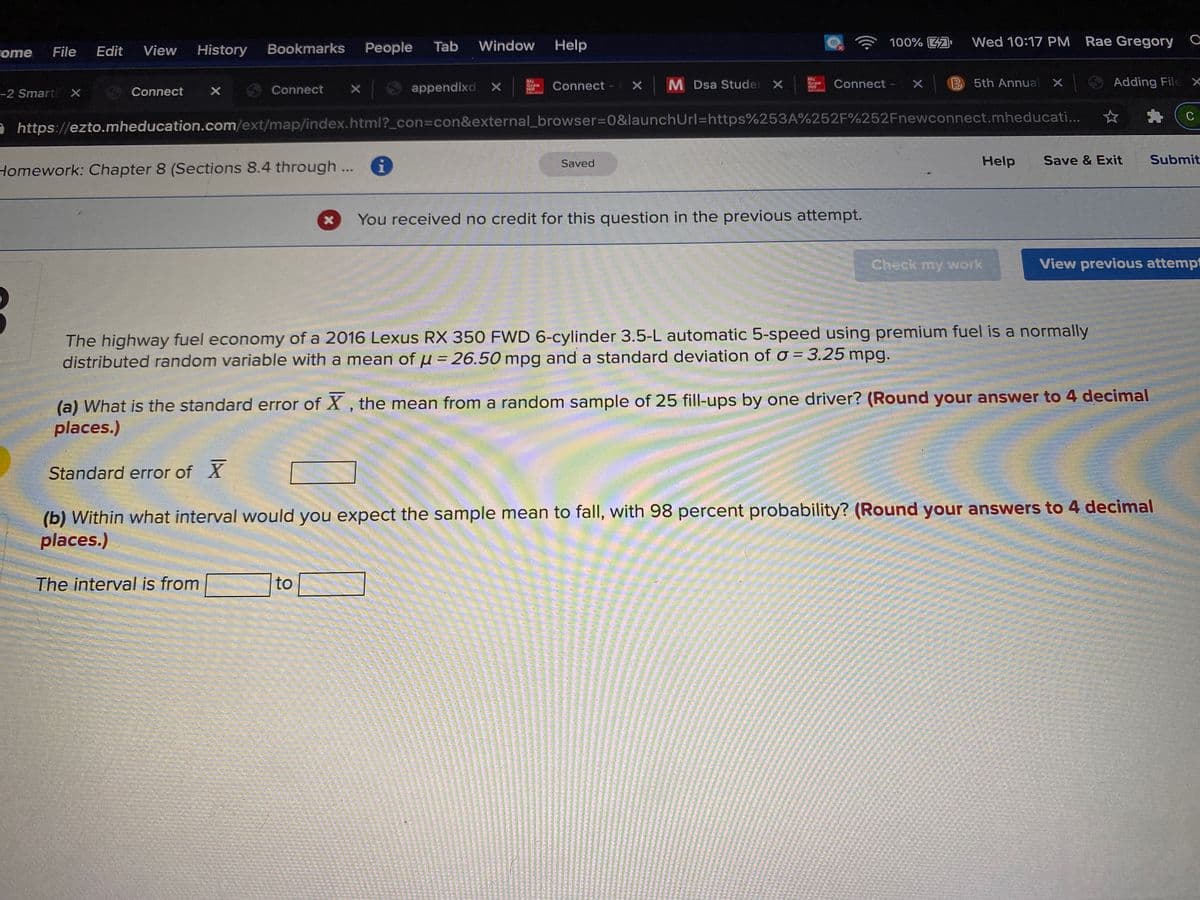 History
Bookmarks
People
Tab
Window
Help
100% A
Wed 10:17 PM
Rae Gregory C
rome
File
Edit
View
6 Connect
appendixd. x
MC
Graw
Connect - X
M Dsa Studer X
Mc
Graw
Hill
Connect -
B 5th Annual X
O Adding File x
-2 Smart X S Connect
C
e https://ezto.mheducation.com/ext/map/index.html?_con%3Dcon&external_browser%30&launchUrl=https%253A%252F%252Fnewconnect.mheducati...
Saved
Help
Save & Exit
Submit
Homework: Chapter 8 (Sections 8.4 through..
You received no credit for this question in the previous attempt.
Check my work
View previous attempt
The highway fuel economy of a 2016 Lexus RX 350 FWD 6-cylinder 3.5-L automatic 5-speed using premium fuel is a normally
distributed random variable with a mean
of u = 26.50 mpg and a standard deviation of o =3.25 mpg.
%3D
%3D
(a) What is the standard error of X , the mean from a random sample of 25 fill-ups by one driver? (Round your answer to 4 decimal
places.)
Standard error of X
(b) Within what interval would you expect the sample mean to fall, with 98 percent probability? (Round your answers to 4 decimal
places.)
The interval is from
to
