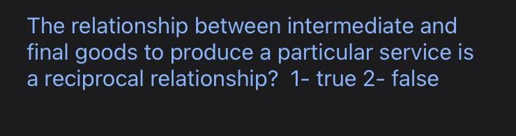 The relationship between intermediate and
final goods to produce a particular service is
a reciprocal relationship? 1- true 2-false