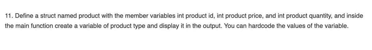 11. Define a struct named product with the member variables int product id, int product price, and int product quantity, and inside
the main function create a variable of product type and display it in the output. You can hardcode the values of the variable.
