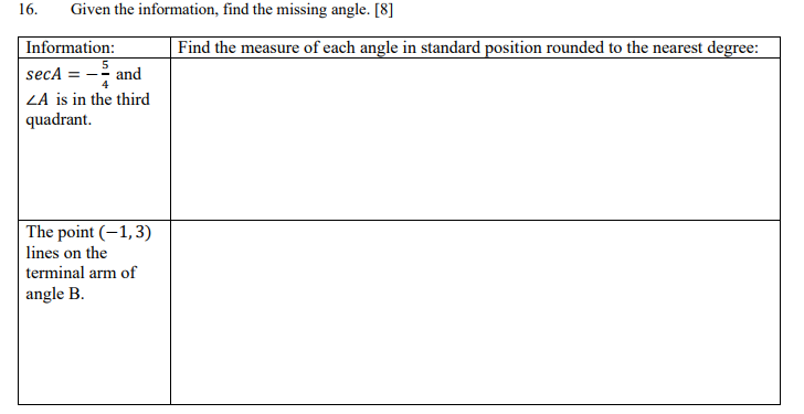 16.
Given the information, find the missing angle. [8]
Information:
Find the measure of each angle in standard position rounded to the nearest degree:
secA = - and
ZA is in the third
| quadrant.
The point (-1,3)
lines on the
terminal arm of
angle B.
