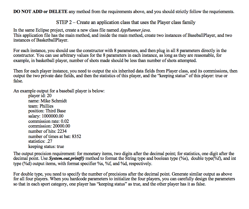 DO NOT ADD or DELETE any method from the requirements above, and you should strictly follow the requriements.
STEP 2 – Create an application class that uses the Player class family
In the same Eclipse project, create a new class file named AppRunner.java.
This application file has the main method, and inside the main method, create two instances of BaseballPlayer, and two
instances of BasketballPlayer.
For each instance, you should use the constructor with 8 parameters, and then plug in all 8 parameters directly in the
constructor. You can use arbitrary values for the 8 parameters in each instance, as long as they are reasonable, for
example, in basketball player, number of shots made should be less than number of shots attempted.
Then for each player instance, you need to output the six inherited data fields from Player class, and its commissions, then
output the two private date fields, and then the statistics of this player, and the "keeping status" of this player: true or
false.
An example output for a baseball player is below:
player id: 20
name: Mike Schmidt
team: Phillies
position: Third Base
salary: 1000000.00
commission rate: 0.02
commission: 20000.00
number of hits: 2234
number of times at bat: 8352
statistics: .27
keeping status: true
The output precision requirement: for monetary items, two digits after the decimal point; for statistics, one digit after the
decimal point. Use System.out.printf() method to format the String type and boolean type (%s), double type(%f), and int
type (%d) output items, with format specifier %s, %f, and %d, respectively.
For double type, you need to specify the number of precisions after the decimal point. Generate similar output as above
for all four players. When you hardcode parameters to initialize the four players, you can carefully design the parameters
so that in each sport category, one player has "keeping status" as true, and the other player has it as false.
