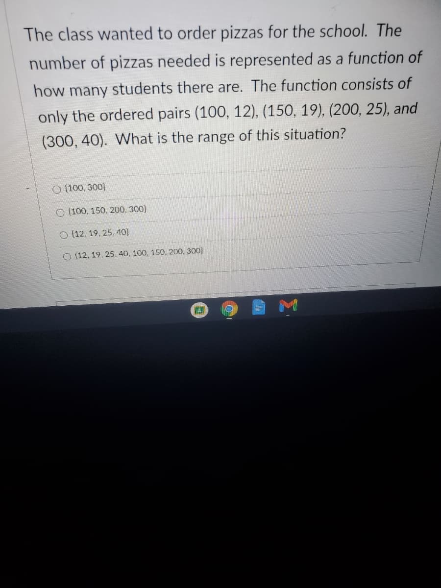 The class wanted to order pizzas for the school. The
number of pizzas needed is represented as a function of
how many students there are. The function consists of
only the ordered pairs (100, 12), (150, 19), (200, 25), and
(300, 40). What is the range of this situation?
O (100, 300)
O (100, 150. 200, 300)
O (12, 19, 25, 40}
O (12, 19. 25, 40, 100, 150, 200, 300}
M
