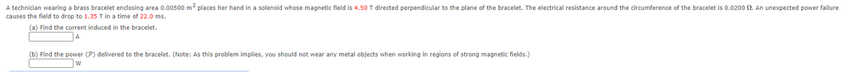 A technician wearing a brass bracelet enclosing area 0.00500 m2 places her hand in a solenoid whose magnetic field is 4.50 T directed perpendicular to the plane of the bracelet. The electrical resistance around the circumference of the bracelet is 0.0200 S2. An unexpected power failure
causes the field to drop to 1.35 T in a time of 22.0 ms.
(a) Find the current induced in the bracelet.
(b) Find the power (P) delivered to the bracelet. (Note: As this problem implies, you should not wear any metal objects when working in regions of strong magnetic fields.)
W
