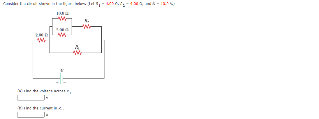 Consider the circuit shown in the figure below. (Let R, = 4.00 0, R, = 4.00 0, and E = 10.0 V.)
10.0 N
R2
5.00 N
2.00 N
R
(a) Find the voltage across R,.
(b) Find the current in R,.
