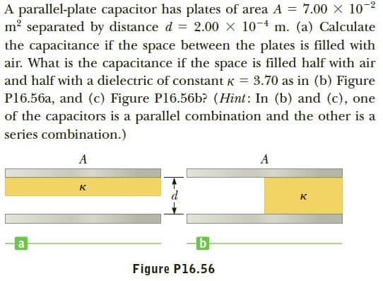 A parallel-plate capacitor has plates of area A = 7.00 X 10-2
m? separated by distance d = 2.00 X 10-4 m. (a) Calculate
the capacitance if the space between the plates is filled with
air. What is the capacitance if the space is filled half with air
and half with a dielectric of constant K
%3D
3.70 as in (b) Figure
P16.56a, and (c) Figure P16.56b? (Hint: In (b) and (c), one
of the capacitors is a parallel combination and the other is a
series combination.)
A
A
к
к
Figure P16.56
