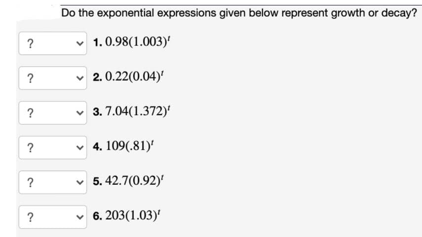 Do the exponential expressions given below represent growth or decay?
v 1. 0.98(1.003)'
?
v 2. 0.22(0.04)'
?
v 3. 7.04(1.372)'
?
v 4. 109(.81)'
v 5. 42.7(0.92)
?
6. 203(1.03)'
