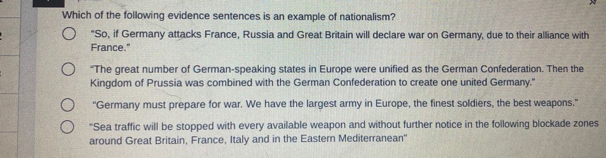 Which of the following evidence sentences is an example of nationalism?
O "So, if Germany attacks France, Russia and Great Britain will declare war on Germany, due to their alliance with
France."
O The great number of German-speaking states in Europe were unified as the German Confederation. Then the
Kingdom of Prussia was combined with the German Confederation to create one united Germany."
"Germany must prepare for war. We have the largest army in Europe, the finest soldiers, the best weapons."
"Sea traffic will be stopped with every available weapon and without further notice in the following blockade zones
around Great Britain, France, Italy and in the Eastern Mediterranean"
