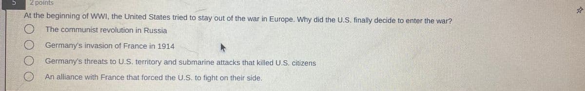 2 points
At the beginning of WWI, the United States tried to stay out of the war in Europe. Why did the U.S. finally decide to enter the war?
O The communist revolution in Russia
Germany's invasion of France in 1914
Germany's threats to U.S. territory and submarine attacks that killed U.S. citizens
An alliance with France that forced the U.S. to fight on their side.
