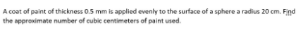 A coat of paint of thickness 0.5 mm is applied evenly to the surface of a sphere a radius 20 cm. Find
the approximate number of cubic centimeters of paint used.