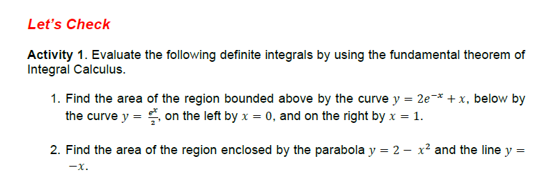 Let's Check
Activity 1. Evaluate the following definite integrals by using the fundamental theorem of
Integral Calculus.
1. Find the area of the region bounded above by the curve y = 2e-* + x, below by
the curve y = on the left by x = 0, and on the right by x = 1.
2. Find the area of the region enclosed by the parabola y = 2 - x² and the line y
=
-X.